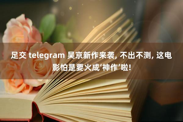 足交 telegram 吴京新作来袭, 不出不测, 这电影怕是要火成‘神作’啦!