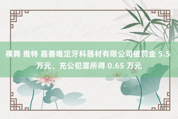 裸舞 推特 嘉善唯定牙科器材有限公司被罚金 5.5 万元、充公犯罪所得 0.65 万元