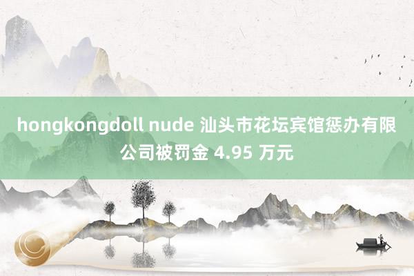 hongkongdoll nude 汕头市花坛宾馆惩办有限公司被罚金 4.95 万元