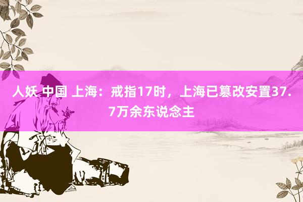 人妖 中国 上海：戒指17时，上海已篡改安置37.7万余东说念主