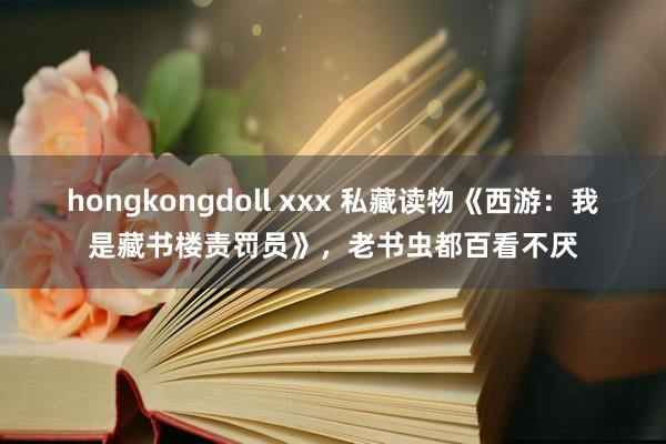 hongkongdoll xxx 私藏读物《西游：我是藏书楼责罚员》，老书虫都百看不厌