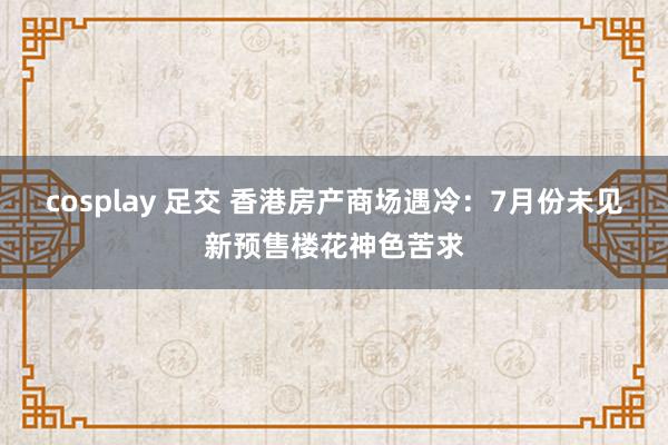 cosplay 足交 香港房产商场遇冷：7月份未见新预售楼花神色苦求