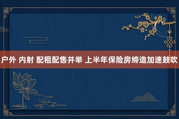 户外 内射 配租配售并举 上半年保险房缔造加速鼓吹