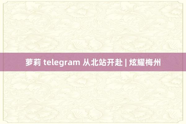 萝莉 telegram 从北站开赴 | 炫耀梅州