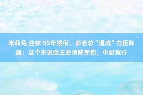 米菲兔 丝袜 55年授衔，彭老总“逞威”力压陈赓：这个东说念主必须降军衔，中尉就行