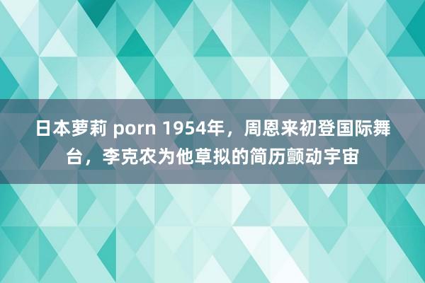 日本萝莉 porn 1954年，周恩来初登国际舞台，李克农为他草拟的简历颤动宇宙