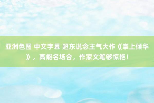 亚洲色图 中文字幕 超东说念主气大作《掌上倾华》，高能名场合，作家文笔够惊艳！