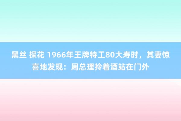 黑丝 探花 1966年王牌特工80大寿时，其妻惊喜地发现：周总理拎着酒站在门外