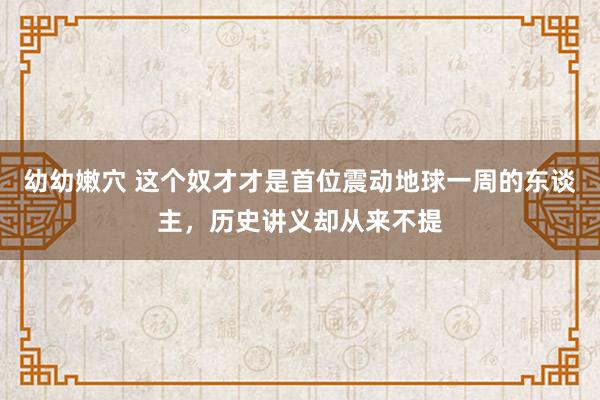 幼幼嫩穴 这个奴才才是首位震动地球一周的东谈主，历史讲义却从来不提