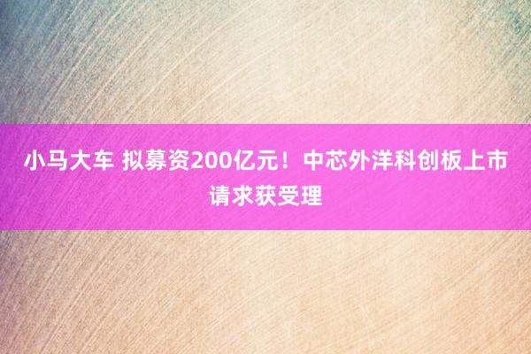 小马大车 拟募资200亿元！中芯外洋科创板上市请求获受理