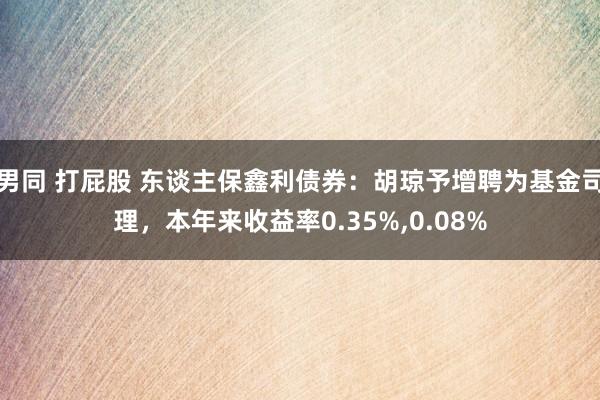 男同 打屁股 东谈主保鑫利债券：胡琼予增聘为基金司理，本年来收益率0.35%,0.08%