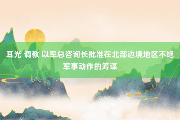 耳光 调教 以军总咨询长批准在北部边境地区不绝军事动作的筹谋