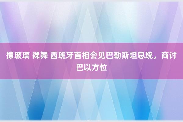 擦玻璃 裸舞 西班牙首相会见巴勒斯坦总统，商讨巴以方位