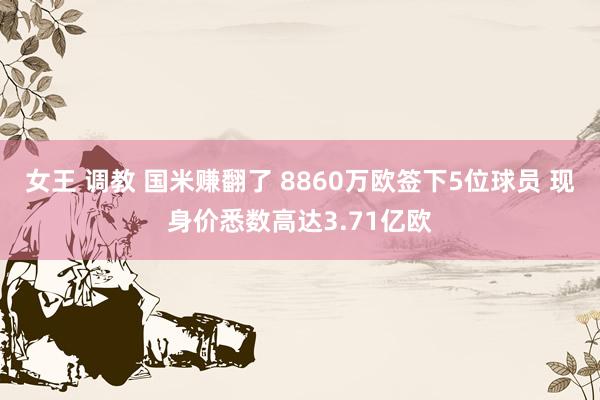 女王 调教 国米赚翻了 8860万欧签下5位球员 现身价悉数高达3.71亿欧