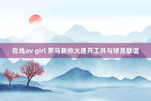 在线av girl 罗马新帅火速开工并与球员联谊