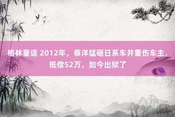 格林童话 2012年，蔡洋猛砸日系车并重伤车主，抵偿52万，如今出狱了