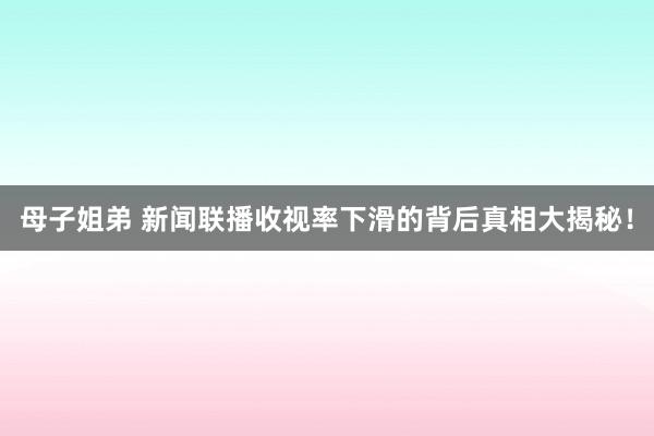 母子姐弟 新闻联播收视率下滑的背后真相大揭秘！