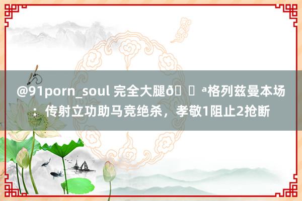 @91porn_soul 完全大腿💪格列兹曼本场：传射立功助马竞绝杀，孝敬1阻止2抢断