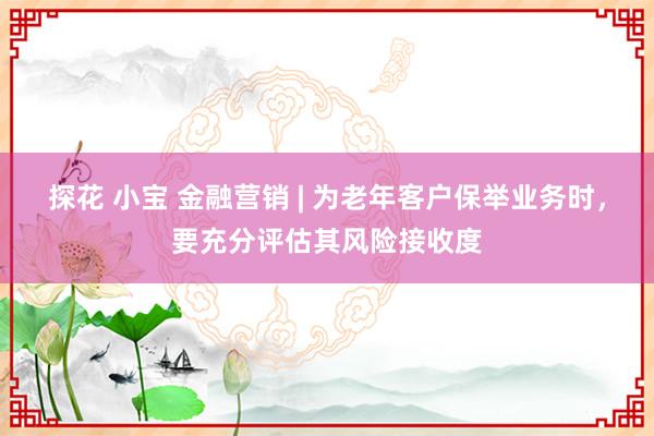 探花 小宝 金融营销 | 为老年客户保举业务时，要充分评估其风险接收度