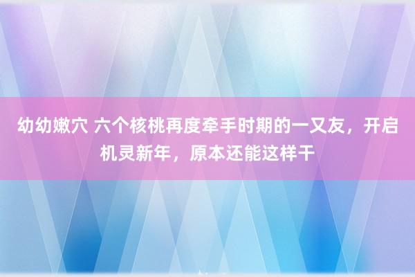 幼幼嫩穴 六个核桃再度牵手时期的一又友，开启机灵新年，原本还能这样干