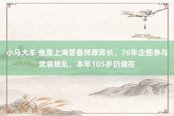 小马大车 他是上海警备师原师长，76年企图参与武装叛乱，本年105岁仍健在