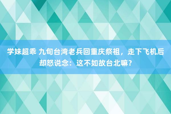 学妹超乖 九旬台湾老兵回重庆祭祖，走下飞机后却怒说念：这不如故台北嘛？