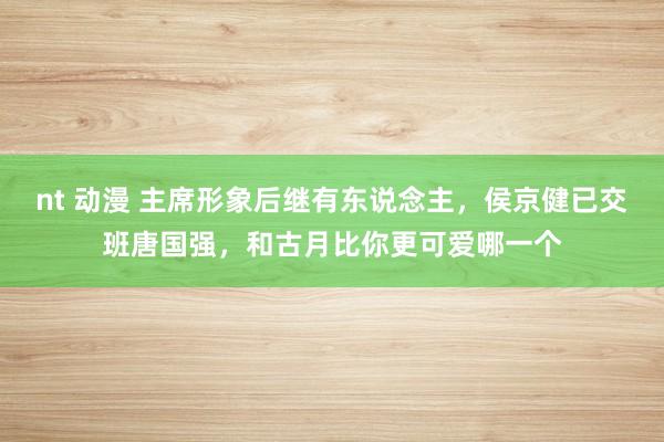 nt 动漫 主席形象后继有东说念主，侯京健已交班唐国强，和古月比你更可爱哪一个