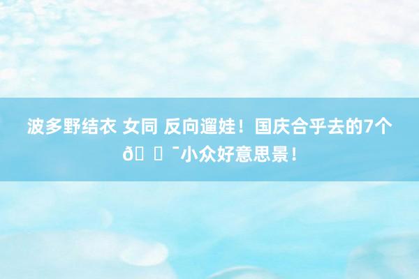 波多野结衣 女同 反向遛娃！国庆合乎去的7个💯小众好意思景！