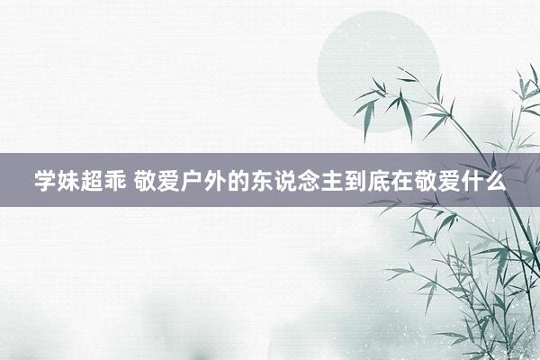 学妹超乖 敬爱户外的东说念主到底在敬爱什么