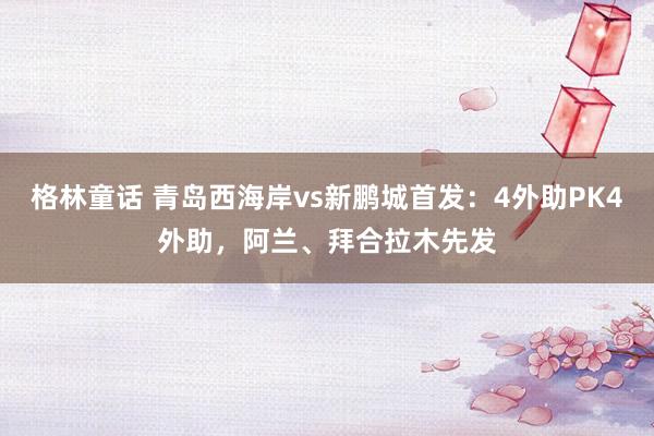 格林童话 青岛西海岸vs新鹏城首发：4外助PK4外助，阿兰、拜合拉木先发