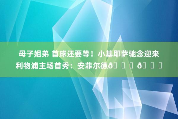 母子姐弟 首球还要等！小基耶萨驰念迎来利物浦主场首秀：安菲尔德😍😍