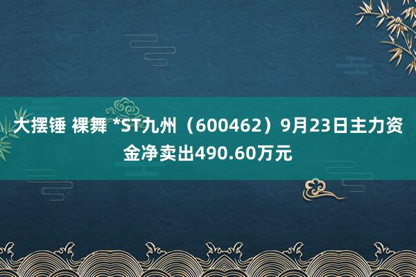 大摆锤 裸舞 *ST九州（600462）9月23日主力资金净卖出490.60万元