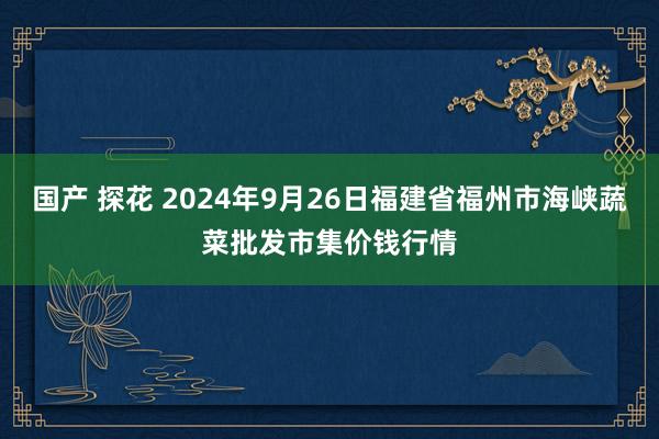 国产 探花 2024年9月26日福建省福州市海峡蔬菜批发市集价钱行情