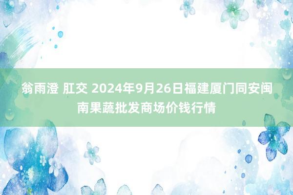 翁雨澄 肛交 2024年9月26日福建厦门同安闽南果蔬批发商场价钱行情