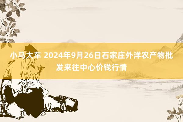 小马大车 2024年9月26日石家庄外洋农产物批发来往中心价钱行情