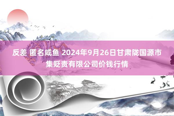 反差 匿名咸鱼 2024年9月26日甘肃陇国源市集贬责有限公司价钱行情