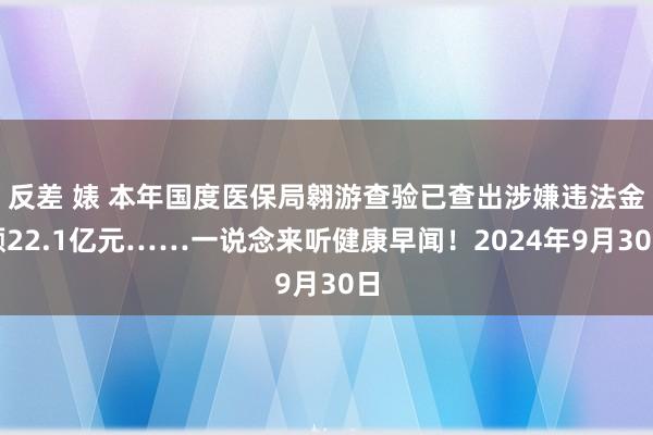 反差 婊 本年国度医保局翱游查验已查出涉嫌违法金额22.1亿元……一说念来听健康早闻！2024年9月30日