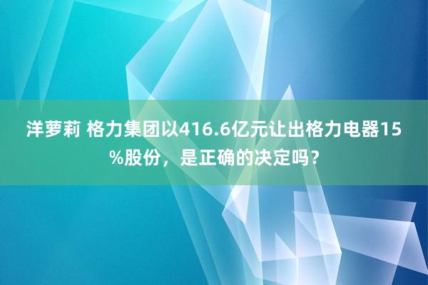 洋萝莉 格力集团以416.6亿元让出格力电器15%股份，是正确的决定吗？