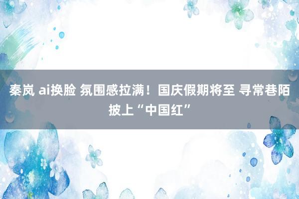 秦岚 ai换脸 氛围感拉满！国庆假期将至 寻常巷陌披上“中国红”