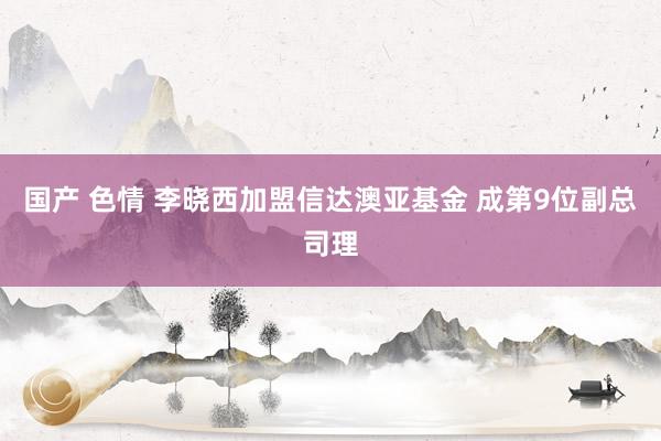 国产 色情 李晓西加盟信达澳亚基金 成第9位副总司理