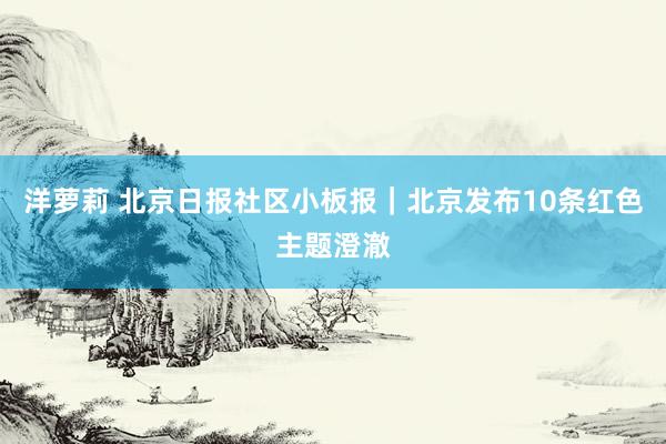 洋萝莉 北京日报社区小板报｜北京发布10条红色主题澄澈