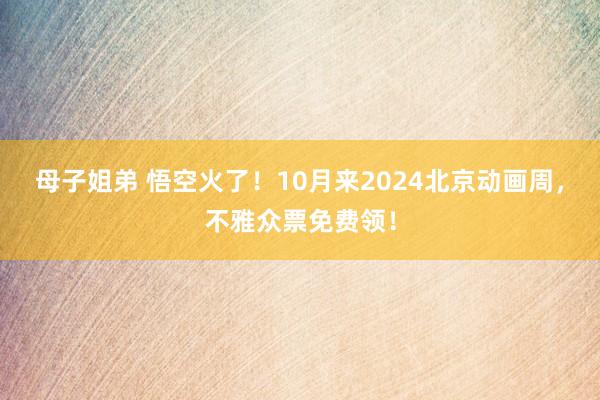 母子姐弟 悟空火了！10月来2024北京动画周，不雅众票免费领！