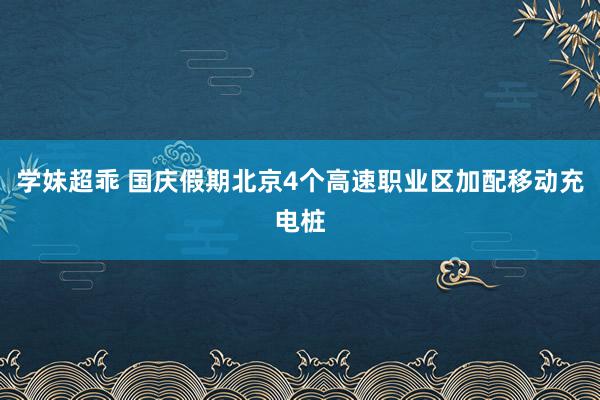 学妹超乖 国庆假期北京4个高速职业区加配移动充电桩