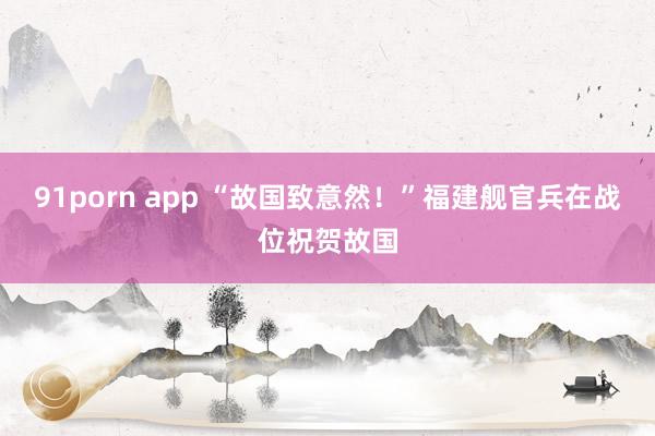 91porn app “故国致意然！”福建舰官兵在战位祝贺故国