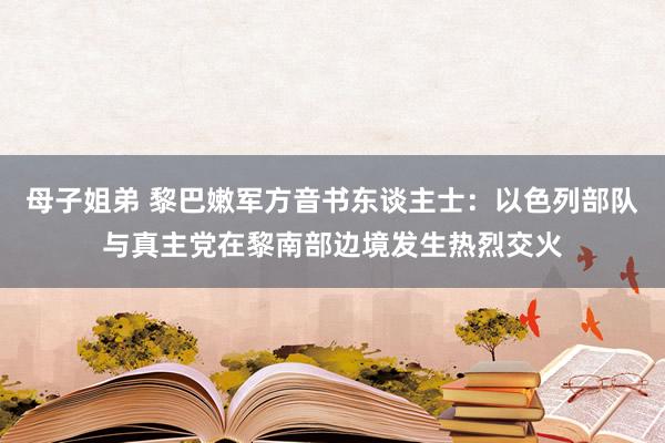 母子姐弟 黎巴嫩军方音书东谈主士：以色列部队与真主党在黎南部边境发生热烈交火