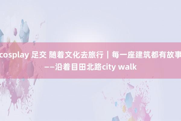 cosplay 足交 随着文化去旅行｜每一座建筑都有故事——沿着目田北路city walk