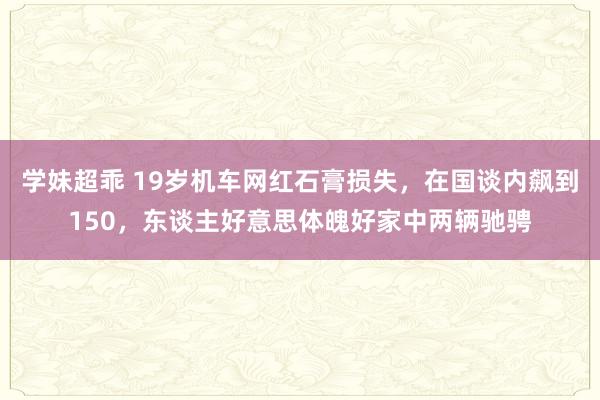 学妹超乖 19岁机车网红石膏损失，在国谈内飙到150，东谈主好意思体魄好家中两辆驰骋