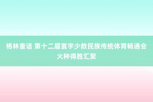 格林童话 第十二届寰宇少数民族传统体育畅通会火种得胜汇聚