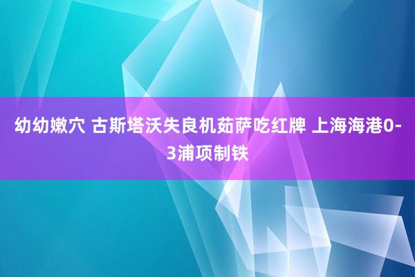 幼幼嫩穴 古斯塔沃失良机茹萨吃红牌 上海海港0-3浦项制铁