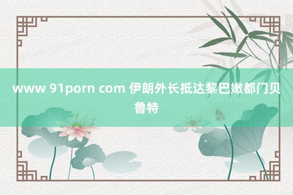 www 91porn com 伊朗外长抵达黎巴嫩都门贝鲁特